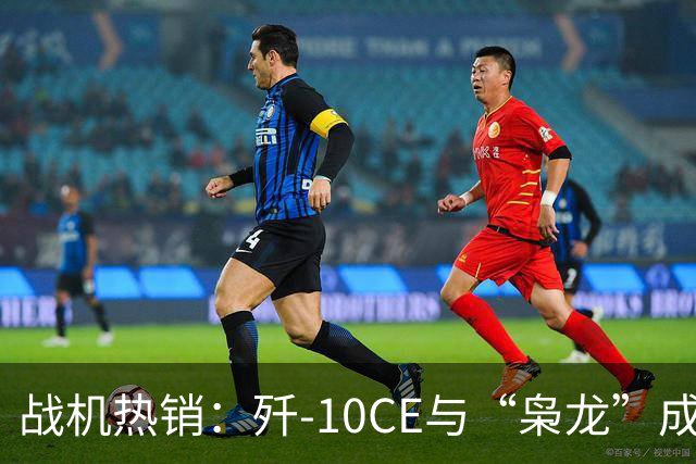战机热销：歼-10CE与“枭龙”成全球新宠